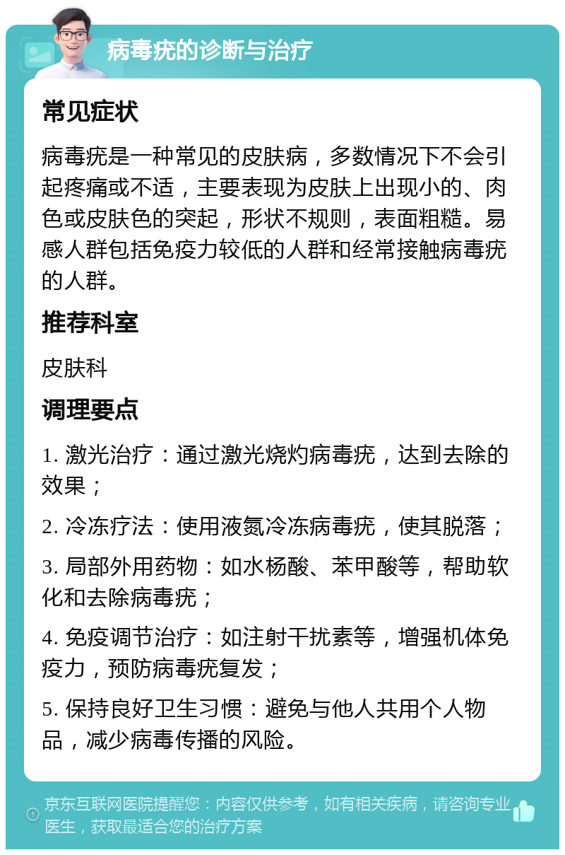 病毒疣的诊断与治疗 常见症状 病毒疣是一种常见的皮肤病，多数情况下不会引起疼痛或不适，主要表现为皮肤上出现小的、肉色或皮肤色的突起，形状不规则，表面粗糙。易感人群包括免疫力较低的人群和经常接触病毒疣的人群。 推荐科室 皮肤科 调理要点 1. 激光治疗：通过激光烧灼病毒疣，达到去除的效果； 2. 冷冻疗法：使用液氮冷冻病毒疣，使其脱落； 3. 局部外用药物：如水杨酸、苯甲酸等，帮助软化和去除病毒疣； 4. 免疫调节治疗：如注射干扰素等，增强机体免疫力，预防病毒疣复发； 5. 保持良好卫生习惯：避免与他人共用个人物品，减少病毒传播的风险。