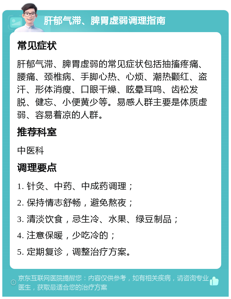 肝郁气滞、脾胃虚弱调理指南 常见症状 肝郁气滞、脾胃虚弱的常见症状包括抽搐疼痛、腰痛、颈椎病、手脚心热、心烦、潮热颧红、盗汗、形体消瘦、口眼干燥、眩晕耳鸣、齿松发脱、健忘、小便黄少等。易感人群主要是体质虚弱、容易着凉的人群。 推荐科室 中医科 调理要点 1. 针灸、中药、中成药调理； 2. 保持情志舒畅，避免熬夜； 3. 清淡饮食，忌生冷、水果、绿豆制品； 4. 注意保暖，少吃冷的； 5. 定期复诊，调整治疗方案。