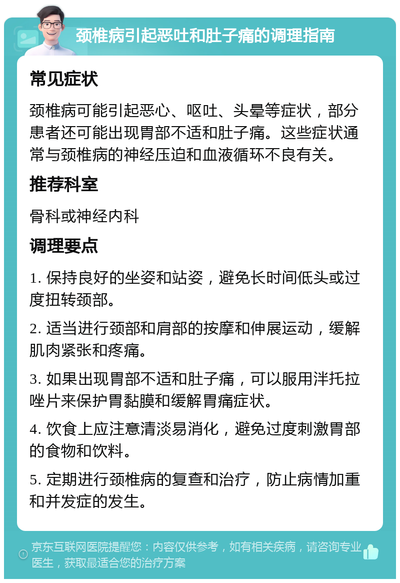 颈椎病引起恶吐和肚子痛的调理指南 常见症状 颈椎病可能引起恶心、呕吐、头晕等症状，部分患者还可能出现胃部不适和肚子痛。这些症状通常与颈椎病的神经压迫和血液循环不良有关。 推荐科室 骨科或神经内科 调理要点 1. 保持良好的坐姿和站姿，避免长时间低头或过度扭转颈部。 2. 适当进行颈部和肩部的按摩和伸展运动，缓解肌肉紧张和疼痛。 3. 如果出现胃部不适和肚子痛，可以服用泮托拉唑片来保护胃黏膜和缓解胃痛症状。 4. 饮食上应注意清淡易消化，避免过度刺激胃部的食物和饮料。 5. 定期进行颈椎病的复查和治疗，防止病情加重和并发症的发生。