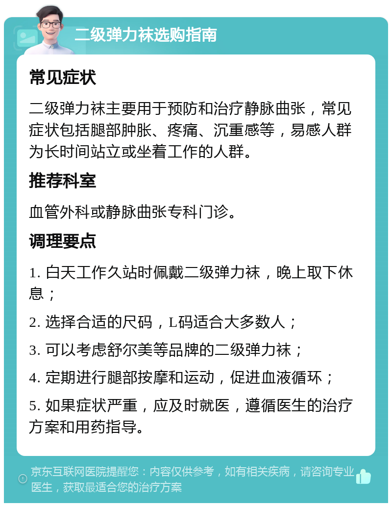 二级弹力袜选购指南 常见症状 二级弹力袜主要用于预防和治疗静脉曲张，常见症状包括腿部肿胀、疼痛、沉重感等，易感人群为长时间站立或坐着工作的人群。 推荐科室 血管外科或静脉曲张专科门诊。 调理要点 1. 白天工作久站时佩戴二级弹力袜，晚上取下休息； 2. 选择合适的尺码，L码适合大多数人； 3. 可以考虑舒尔美等品牌的二级弹力袜； 4. 定期进行腿部按摩和运动，促进血液循环； 5. 如果症状严重，应及时就医，遵循医生的治疗方案和用药指导。