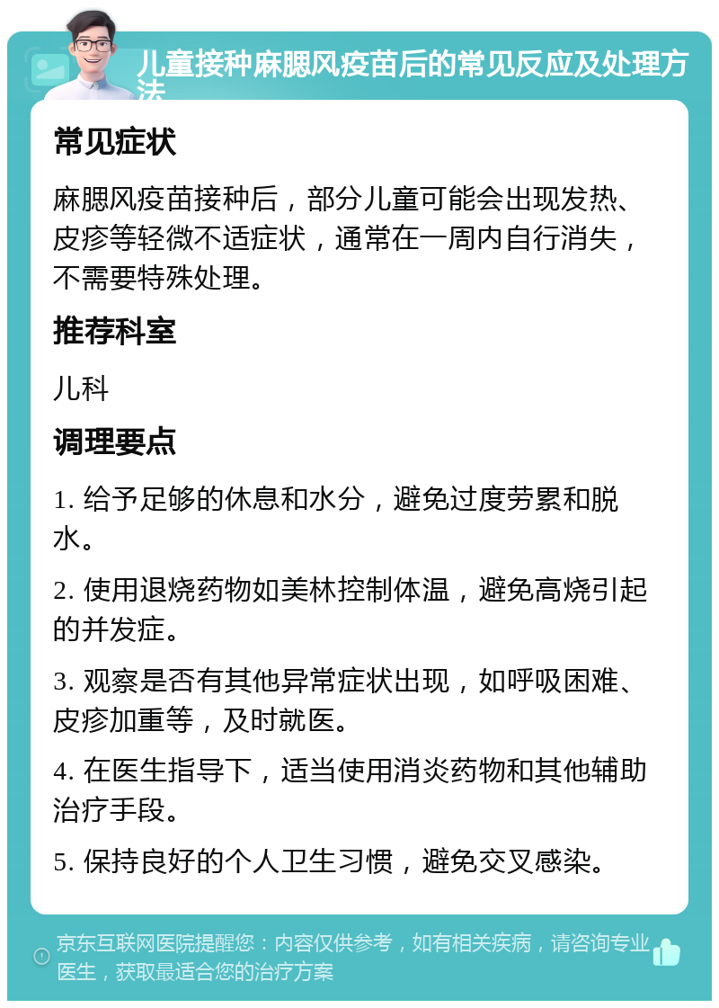 儿童接种麻腮风疫苗后的常见反应及处理方法 常见症状 麻腮风疫苗接种后，部分儿童可能会出现发热、皮疹等轻微不适症状，通常在一周内自行消失，不需要特殊处理。 推荐科室 儿科 调理要点 1. 给予足够的休息和水分，避免过度劳累和脱水。 2. 使用退烧药物如美林控制体温，避免高烧引起的并发症。 3. 观察是否有其他异常症状出现，如呼吸困难、皮疹加重等，及时就医。 4. 在医生指导下，适当使用消炎药物和其他辅助治疗手段。 5. 保持良好的个人卫生习惯，避免交叉感染。