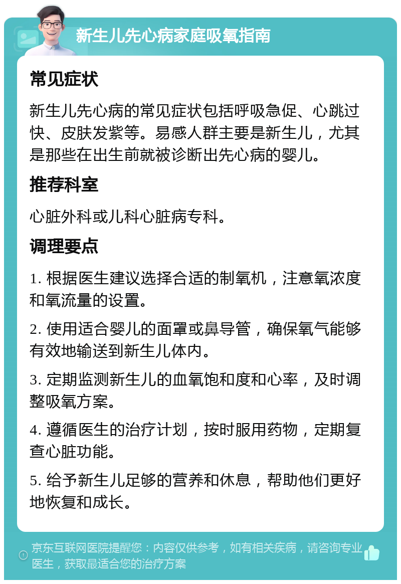 新生儿先心病家庭吸氧指南 常见症状 新生儿先心病的常见症状包括呼吸急促、心跳过快、皮肤发紫等。易感人群主要是新生儿，尤其是那些在出生前就被诊断出先心病的婴儿。 推荐科室 心脏外科或儿科心脏病专科。 调理要点 1. 根据医生建议选择合适的制氧机，注意氧浓度和氧流量的设置。 2. 使用适合婴儿的面罩或鼻导管，确保氧气能够有效地输送到新生儿体内。 3. 定期监测新生儿的血氧饱和度和心率，及时调整吸氧方案。 4. 遵循医生的治疗计划，按时服用药物，定期复查心脏功能。 5. 给予新生儿足够的营养和休息，帮助他们更好地恢复和成长。