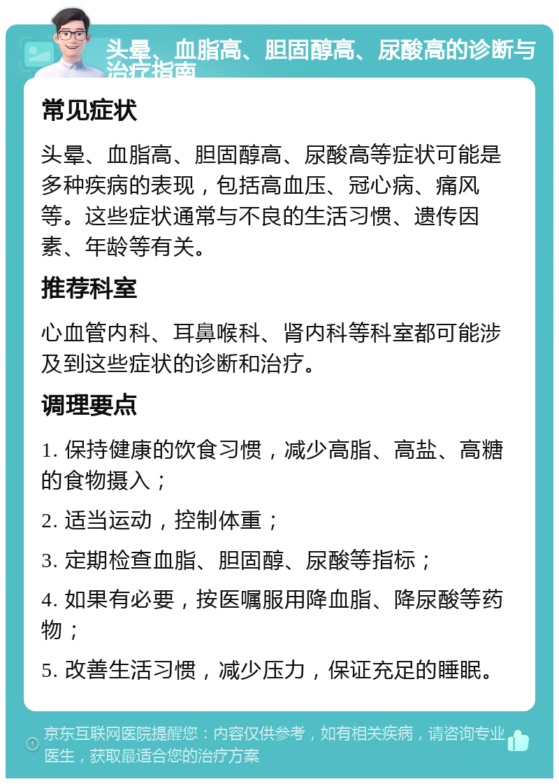 头晕、血脂高、胆固醇高、尿酸高的诊断与治疗指南 常见症状 头晕、血脂高、胆固醇高、尿酸高等症状可能是多种疾病的表现，包括高血压、冠心病、痛风等。这些症状通常与不良的生活习惯、遗传因素、年龄等有关。 推荐科室 心血管内科、耳鼻喉科、肾内科等科室都可能涉及到这些症状的诊断和治疗。 调理要点 1. 保持健康的饮食习惯，减少高脂、高盐、高糖的食物摄入； 2. 适当运动，控制体重； 3. 定期检查血脂、胆固醇、尿酸等指标； 4. 如果有必要，按医嘱服用降血脂、降尿酸等药物； 5. 改善生活习惯，减少压力，保证充足的睡眠。