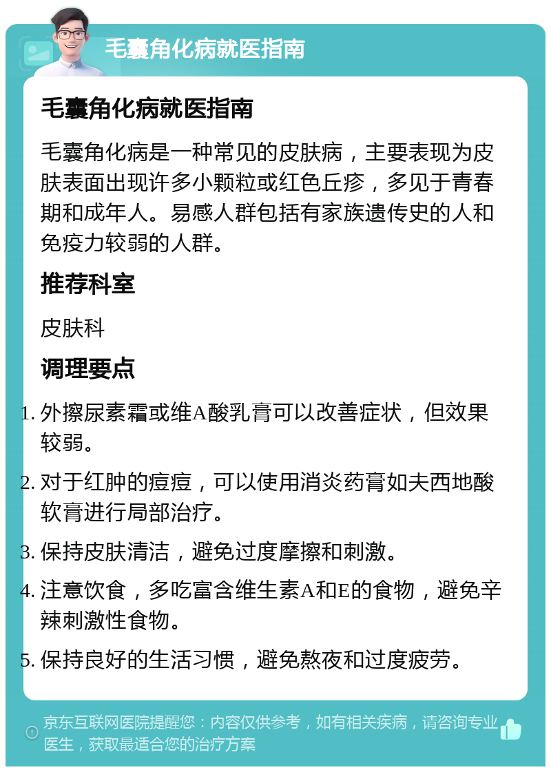 毛囊角化病就医指南 毛囊角化病就医指南 毛囊角化病是一种常见的皮肤病，主要表现为皮肤表面出现许多小颗粒或红色丘疹，多见于青春期和成年人。易感人群包括有家族遗传史的人和免疫力较弱的人群。 推荐科室 皮肤科 调理要点 外擦尿素霜或维A酸乳膏可以改善症状，但效果较弱。 对于红肿的痘痘，可以使用消炎药膏如夫西地酸软膏进行局部治疗。 保持皮肤清洁，避免过度摩擦和刺激。 注意饮食，多吃富含维生素A和E的食物，避免辛辣刺激性食物。 保持良好的生活习惯，避免熬夜和过度疲劳。