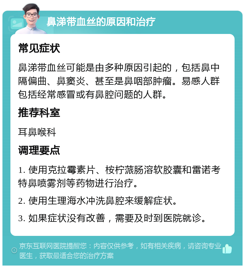 鼻涕带血丝的原因和治疗 常见症状 鼻涕带血丝可能是由多种原因引起的，包括鼻中隔偏曲、鼻窦炎、甚至是鼻咽部肿瘤。易感人群包括经常感冒或有鼻腔问题的人群。 推荐科室 耳鼻喉科 调理要点 1. 使用克拉霉素片、桉柠蒎肠溶软胶囊和雷诺考特鼻喷雾剂等药物进行治疗。 2. 使用生理海水冲洗鼻腔来缓解症状。 3. 如果症状没有改善，需要及时到医院就诊。