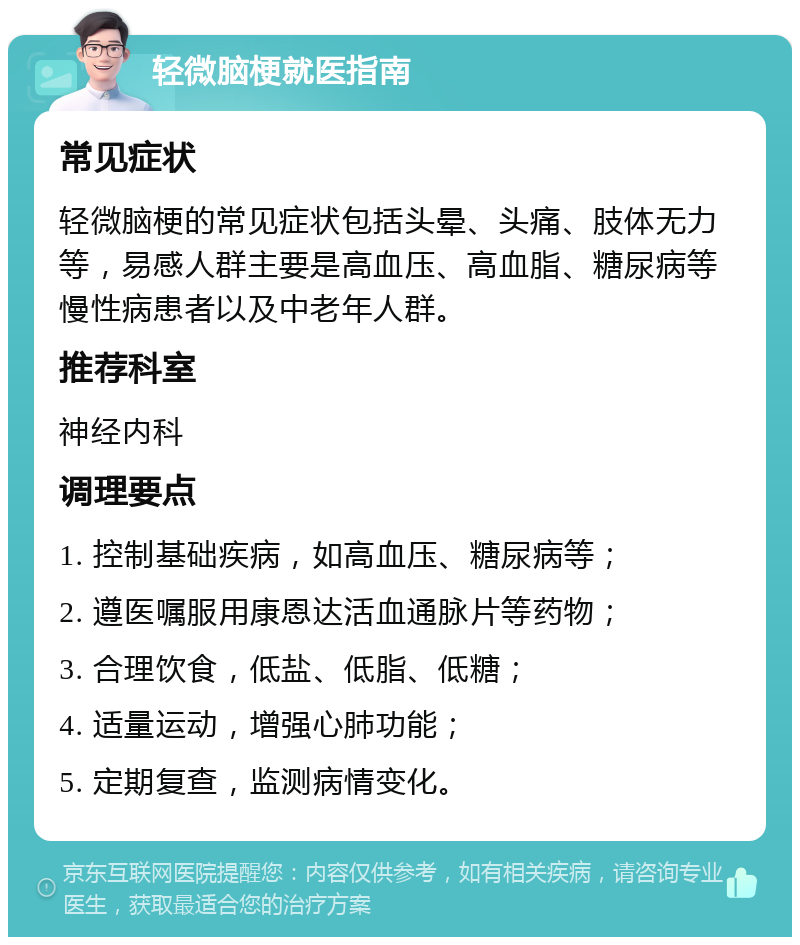 轻微脑梗就医指南 常见症状 轻微脑梗的常见症状包括头晕、头痛、肢体无力等，易感人群主要是高血压、高血脂、糖尿病等慢性病患者以及中老年人群。 推荐科室 神经内科 调理要点 1. 控制基础疾病，如高血压、糖尿病等； 2. 遵医嘱服用康恩达活血通脉片等药物； 3. 合理饮食，低盐、低脂、低糖； 4. 适量运动，增强心肺功能； 5. 定期复查，监测病情变化。