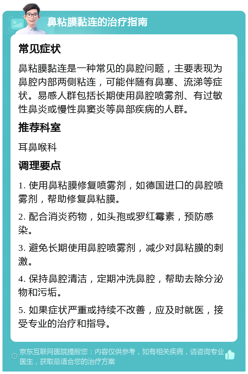 鼻粘膜黏连的治疗指南 常见症状 鼻粘膜黏连是一种常见的鼻腔问题，主要表现为鼻腔内部两侧粘连，可能伴随有鼻塞、流涕等症状。易感人群包括长期使用鼻腔喷雾剂、有过敏性鼻炎或慢性鼻窦炎等鼻部疾病的人群。 推荐科室 耳鼻喉科 调理要点 1. 使用鼻粘膜修复喷雾剂，如德国进口的鼻腔喷雾剂，帮助修复鼻粘膜。 2. 配合消炎药物，如头孢或罗红霉素，预防感染。 3. 避免长期使用鼻腔喷雾剂，减少对鼻粘膜的刺激。 4. 保持鼻腔清洁，定期冲洗鼻腔，帮助去除分泌物和污垢。 5. 如果症状严重或持续不改善，应及时就医，接受专业的治疗和指导。