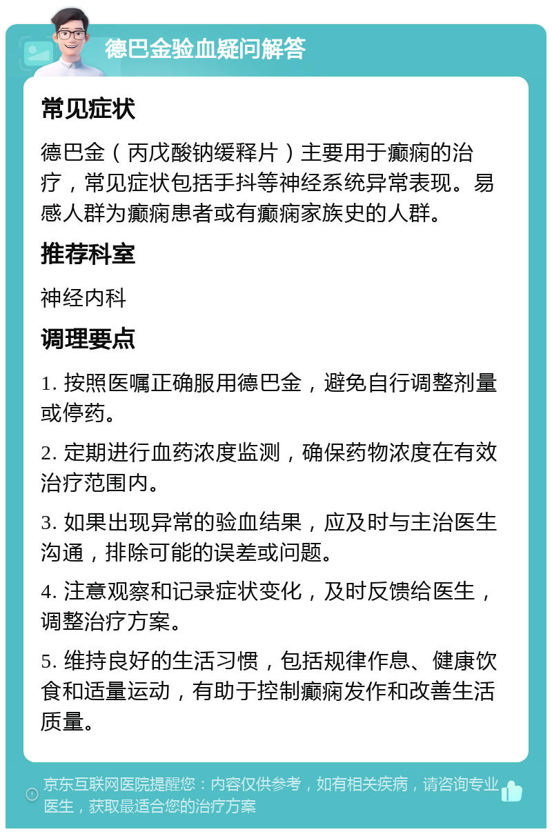 德巴金验血疑问解答 常见症状 德巴金（丙戊酸钠缓释片）主要用于癫痫的治疗，常见症状包括手抖等神经系统异常表现。易感人群为癫痫患者或有癫痫家族史的人群。 推荐科室 神经内科 调理要点 1. 按照医嘱正确服用德巴金，避免自行调整剂量或停药。 2. 定期进行血药浓度监测，确保药物浓度在有效治疗范围内。 3. 如果出现异常的验血结果，应及时与主治医生沟通，排除可能的误差或问题。 4. 注意观察和记录症状变化，及时反馈给医生，调整治疗方案。 5. 维持良好的生活习惯，包括规律作息、健康饮食和适量运动，有助于控制癫痫发作和改善生活质量。