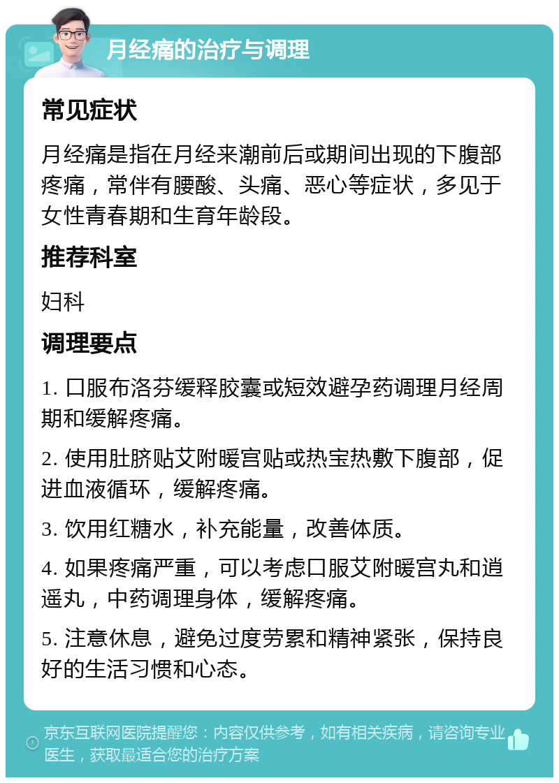 月经痛的治疗与调理 常见症状 月经痛是指在月经来潮前后或期间出现的下腹部疼痛，常伴有腰酸、头痛、恶心等症状，多见于女性青春期和生育年龄段。 推荐科室 妇科 调理要点 1. 口服布洛芬缓释胶囊或短效避孕药调理月经周期和缓解疼痛。 2. 使用肚脐贴艾附暖宫贴或热宝热敷下腹部，促进血液循环，缓解疼痛。 3. 饮用红糖水，补充能量，改善体质。 4. 如果疼痛严重，可以考虑口服艾附暖宫丸和逍遥丸，中药调理身体，缓解疼痛。 5. 注意休息，避免过度劳累和精神紧张，保持良好的生活习惯和心态。