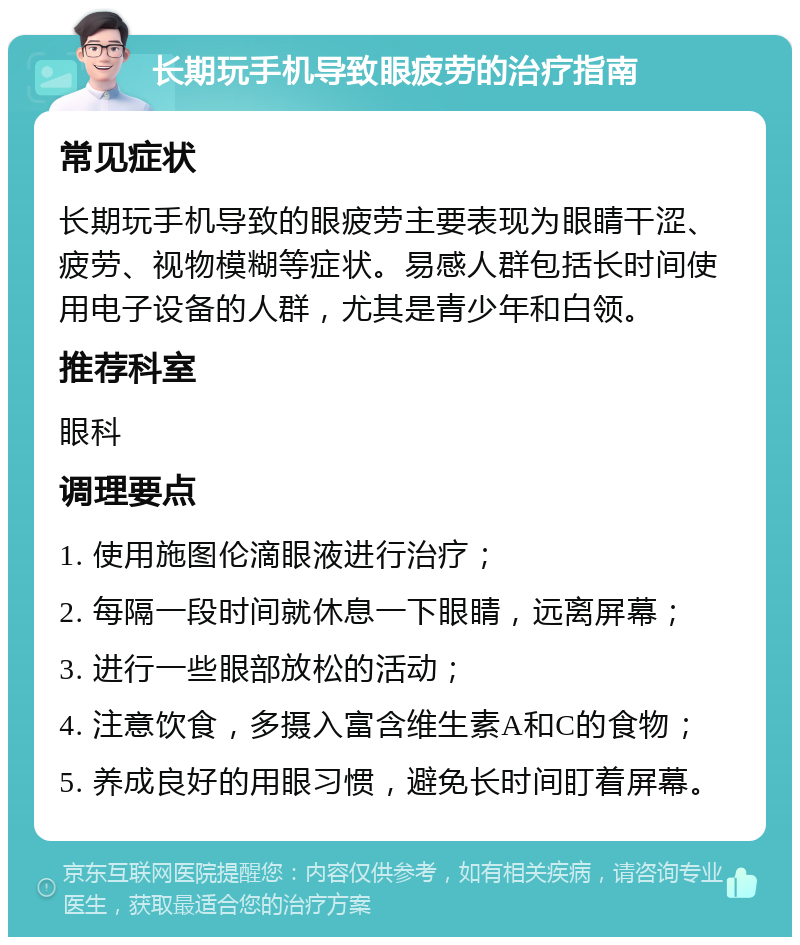 长期玩手机导致眼疲劳的治疗指南 常见症状 长期玩手机导致的眼疲劳主要表现为眼睛干涩、疲劳、视物模糊等症状。易感人群包括长时间使用电子设备的人群，尤其是青少年和白领。 推荐科室 眼科 调理要点 1. 使用施图伦滴眼液进行治疗； 2. 每隔一段时间就休息一下眼睛，远离屏幕； 3. 进行一些眼部放松的活动； 4. 注意饮食，多摄入富含维生素A和C的食物； 5. 养成良好的用眼习惯，避免长时间盯着屏幕。