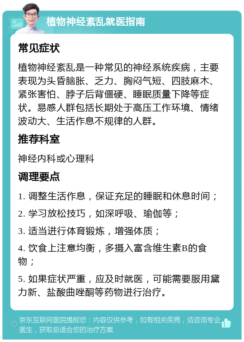 植物神经紊乱就医指南 常见症状 植物神经紊乱是一种常见的神经系统疾病，主要表现为头昏脑胀、乏力、胸闷气短、四肢麻木、紧张害怕、脖子后背僵硬、睡眠质量下降等症状。易感人群包括长期处于高压工作环境、情绪波动大、生活作息不规律的人群。 推荐科室 神经内科或心理科 调理要点 1. 调整生活作息，保证充足的睡眠和休息时间； 2. 学习放松技巧，如深呼吸、瑜伽等； 3. 适当进行体育锻炼，增强体质； 4. 饮食上注意均衡，多摄入富含维生素B的食物； 5. 如果症状严重，应及时就医，可能需要服用黛力新、盐酸曲唑酮等药物进行治疗。