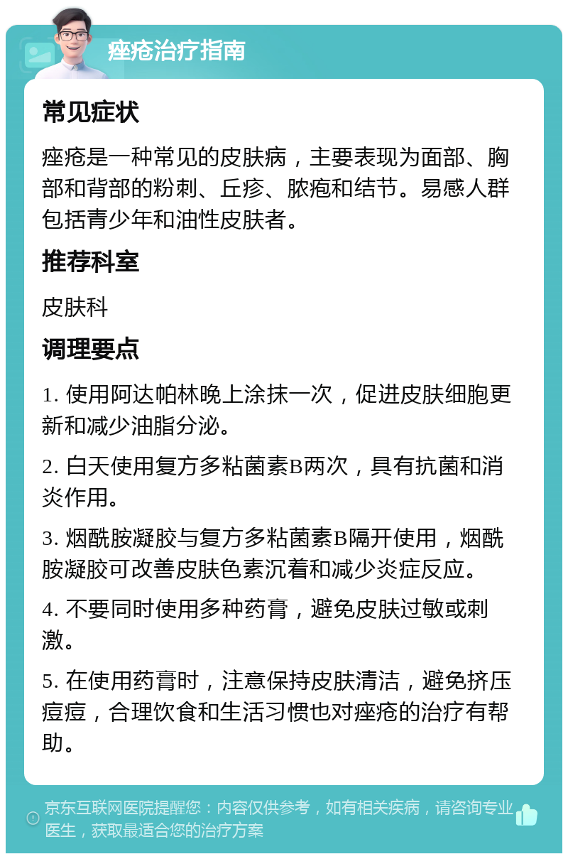 痤疮治疗指南 常见症状 痤疮是一种常见的皮肤病，主要表现为面部、胸部和背部的粉刺、丘疹、脓疱和结节。易感人群包括青少年和油性皮肤者。 推荐科室 皮肤科 调理要点 1. 使用阿达帕林晚上涂抹一次，促进皮肤细胞更新和减少油脂分泌。 2. 白天使用复方多粘菌素B两次，具有抗菌和消炎作用。 3. 烟酰胺凝胶与复方多粘菌素B隔开使用，烟酰胺凝胶可改善皮肤色素沉着和减少炎症反应。 4. 不要同时使用多种药膏，避免皮肤过敏或刺激。 5. 在使用药膏时，注意保持皮肤清洁，避免挤压痘痘，合理饮食和生活习惯也对痤疮的治疗有帮助。