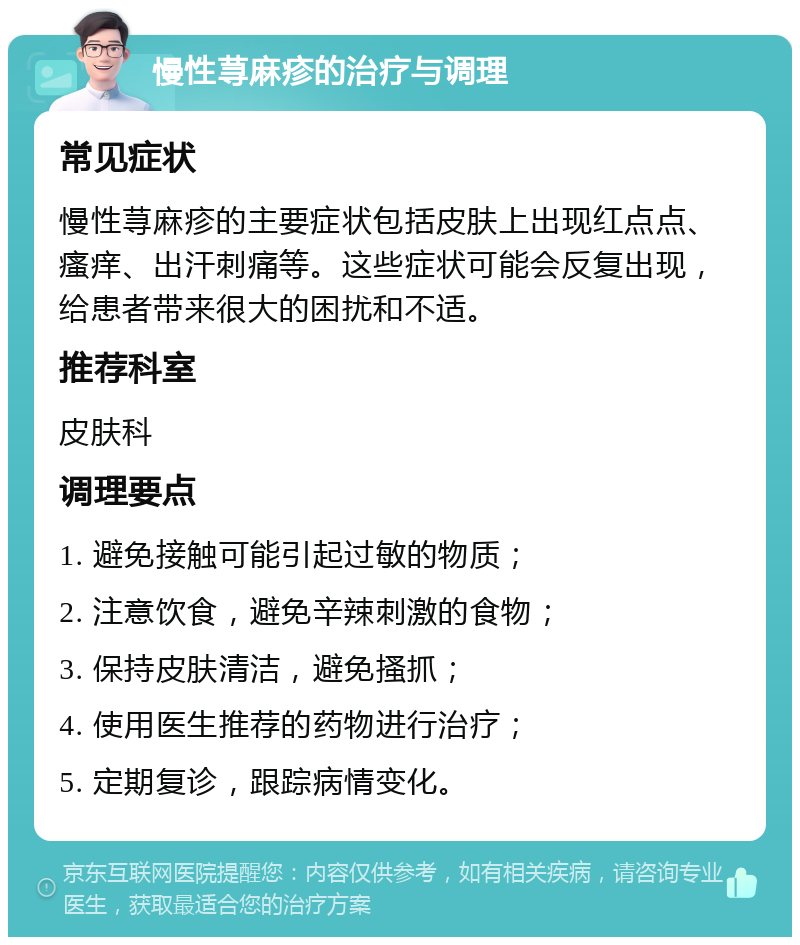 慢性荨麻疹的治疗与调理 常见症状 慢性荨麻疹的主要症状包括皮肤上出现红点点、瘙痒、出汗刺痛等。这些症状可能会反复出现，给患者带来很大的困扰和不适。 推荐科室 皮肤科 调理要点 1. 避免接触可能引起过敏的物质； 2. 注意饮食，避免辛辣刺激的食物； 3. 保持皮肤清洁，避免搔抓； 4. 使用医生推荐的药物进行治疗； 5. 定期复诊，跟踪病情变化。