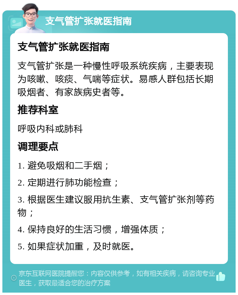 支气管扩张就医指南 支气管扩张就医指南 支气管扩张是一种慢性呼吸系统疾病，主要表现为咳嗽、咳痰、气喘等症状。易感人群包括长期吸烟者、有家族病史者等。 推荐科室 呼吸内科或肺科 调理要点 1. 避免吸烟和二手烟； 2. 定期进行肺功能检查； 3. 根据医生建议服用抗生素、支气管扩张剂等药物； 4. 保持良好的生活习惯，增强体质； 5. 如果症状加重，及时就医。