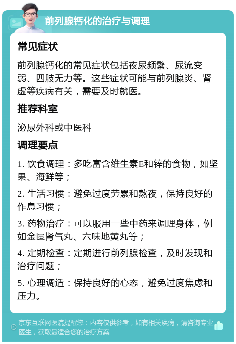 前列腺钙化的治疗与调理 常见症状 前列腺钙化的常见症状包括夜尿频繁、尿流变弱、四肢无力等。这些症状可能与前列腺炎、肾虚等疾病有关，需要及时就医。 推荐科室 泌尿外科或中医科 调理要点 1. 饮食调理：多吃富含维生素E和锌的食物，如坚果、海鲜等； 2. 生活习惯：避免过度劳累和熬夜，保持良好的作息习惯； 3. 药物治疗：可以服用一些中药来调理身体，例如金匮肾气丸、六味地黄丸等； 4. 定期检查：定期进行前列腺检查，及时发现和治疗问题； 5. 心理调适：保持良好的心态，避免过度焦虑和压力。