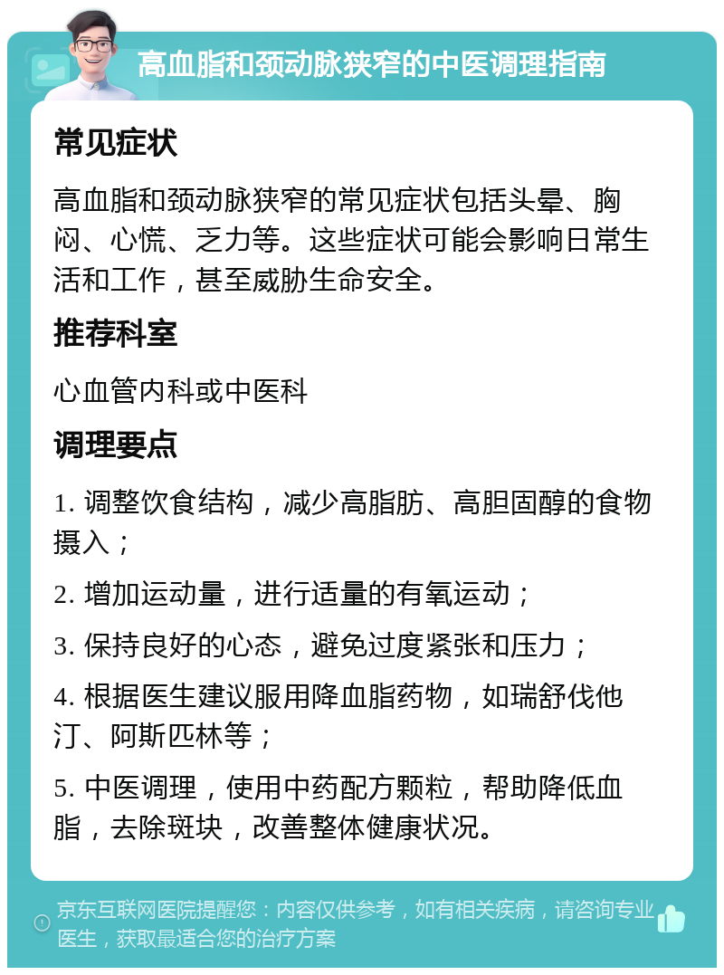 高血脂和颈动脉狭窄的中医调理指南 常见症状 高血脂和颈动脉狭窄的常见症状包括头晕、胸闷、心慌、乏力等。这些症状可能会影响日常生活和工作，甚至威胁生命安全。 推荐科室 心血管内科或中医科 调理要点 1. 调整饮食结构，减少高脂肪、高胆固醇的食物摄入； 2. 增加运动量，进行适量的有氧运动； 3. 保持良好的心态，避免过度紧张和压力； 4. 根据医生建议服用降血脂药物，如瑞舒伐他汀、阿斯匹林等； 5. 中医调理，使用中药配方颗粒，帮助降低血脂，去除斑块，改善整体健康状况。