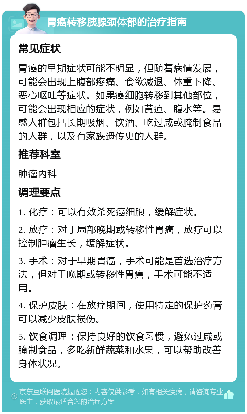 胃癌转移胰腺颈体部的治疗指南 常见症状 胃癌的早期症状可能不明显，但随着病情发展，可能会出现上腹部疼痛、食欲减退、体重下降、恶心呕吐等症状。如果癌细胞转移到其他部位，可能会出现相应的症状，例如黄疸、腹水等。易感人群包括长期吸烟、饮酒、吃过咸或腌制食品的人群，以及有家族遗传史的人群。 推荐科室 肿瘤内科 调理要点 1. 化疗：可以有效杀死癌细胞，缓解症状。 2. 放疗：对于局部晚期或转移性胃癌，放疗可以控制肿瘤生长，缓解症状。 3. 手术：对于早期胃癌，手术可能是首选治疗方法，但对于晚期或转移性胃癌，手术可能不适用。 4. 保护皮肤：在放疗期间，使用特定的保护药膏可以减少皮肤损伤。 5. 饮食调理：保持良好的饮食习惯，避免过咸或腌制食品，多吃新鲜蔬菜和水果，可以帮助改善身体状况。