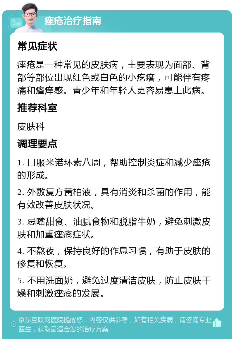 痤疮治疗指南 常见症状 痤疮是一种常见的皮肤病，主要表现为面部、背部等部位出现红色或白色的小疙瘩，可能伴有疼痛和瘙痒感。青少年和年轻人更容易患上此病。 推荐科室 皮肤科 调理要点 1. 口服米诺环素八周，帮助控制炎症和减少痤疮的形成。 2. 外敷复方黄柏液，具有消炎和杀菌的作用，能有效改善皮肤状况。 3. 忌嘴甜食、油腻食物和脱脂牛奶，避免刺激皮肤和加重痤疮症状。 4. 不熬夜，保持良好的作息习惯，有助于皮肤的修复和恢复。 5. 不用洗面奶，避免过度清洁皮肤，防止皮肤干燥和刺激痤疮的发展。