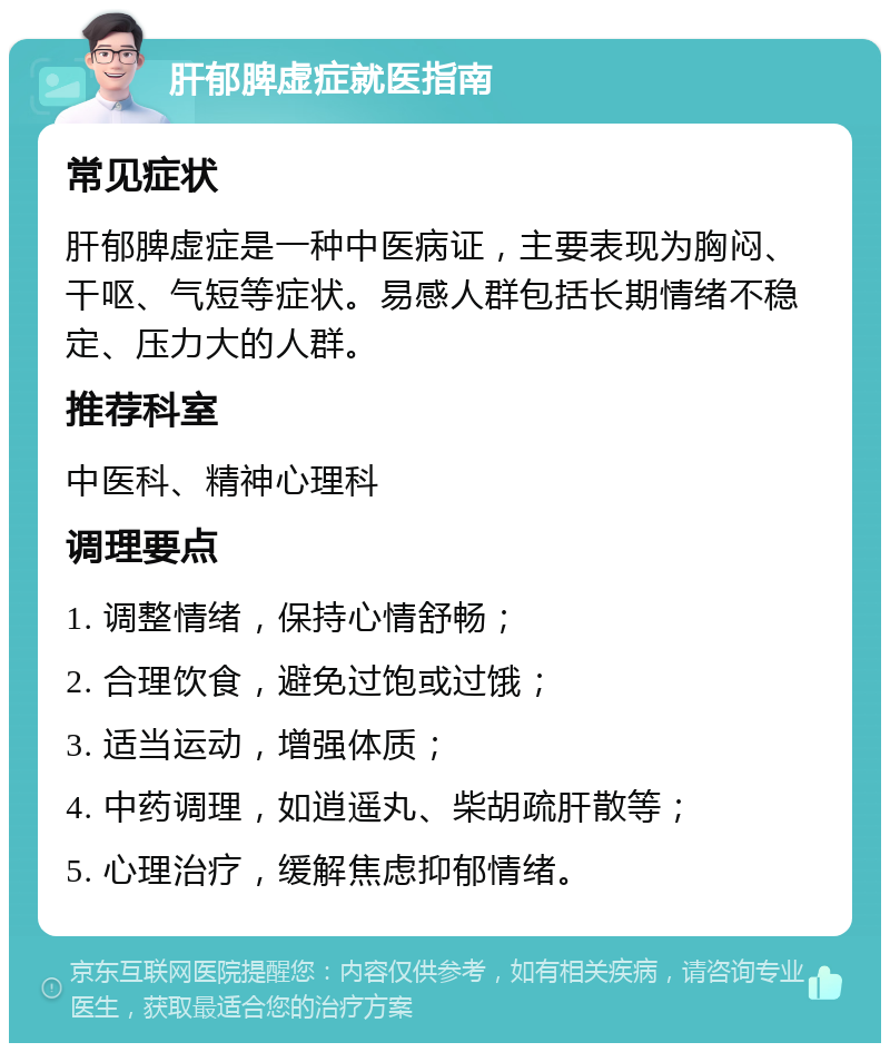 肝郁脾虚症就医指南 常见症状 肝郁脾虚症是一种中医病证，主要表现为胸闷、干呕、气短等症状。易感人群包括长期情绪不稳定、压力大的人群。 推荐科室 中医科、精神心理科 调理要点 1. 调整情绪，保持心情舒畅； 2. 合理饮食，避免过饱或过饿； 3. 适当运动，增强体质； 4. 中药调理，如逍遥丸、柴胡疏肝散等； 5. 心理治疗，缓解焦虑抑郁情绪。