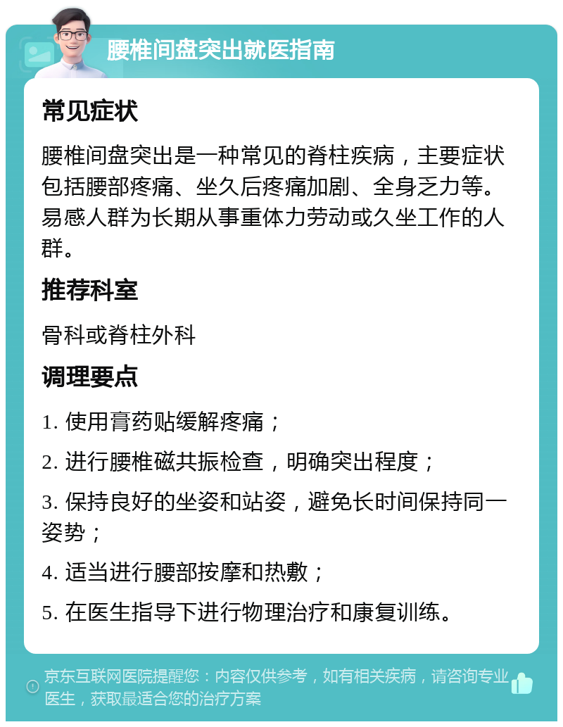 腰椎间盘突出就医指南 常见症状 腰椎间盘突出是一种常见的脊柱疾病，主要症状包括腰部疼痛、坐久后疼痛加剧、全身乏力等。易感人群为长期从事重体力劳动或久坐工作的人群。 推荐科室 骨科或脊柱外科 调理要点 1. 使用膏药贴缓解疼痛； 2. 进行腰椎磁共振检查，明确突出程度； 3. 保持良好的坐姿和站姿，避免长时间保持同一姿势； 4. 适当进行腰部按摩和热敷； 5. 在医生指导下进行物理治疗和康复训练。