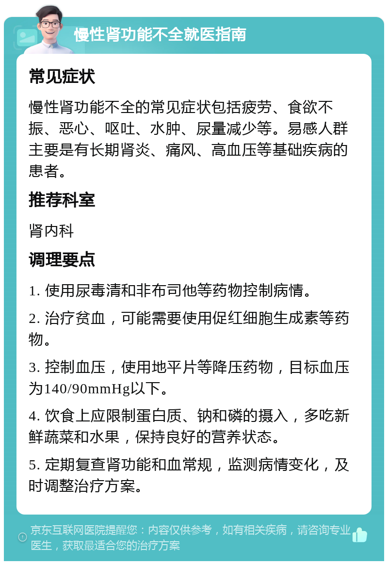 慢性肾功能不全就医指南 常见症状 慢性肾功能不全的常见症状包括疲劳、食欲不振、恶心、呕吐、水肿、尿量减少等。易感人群主要是有长期肾炎、痛风、高血压等基础疾病的患者。 推荐科室 肾内科 调理要点 1. 使用尿毒清和非布司他等药物控制病情。 2. 治疗贫血，可能需要使用促红细胞生成素等药物。 3. 控制血压，使用地平片等降压药物，目标血压为140/90mmHg以下。 4. 饮食上应限制蛋白质、钠和磷的摄入，多吃新鲜蔬菜和水果，保持良好的营养状态。 5. 定期复查肾功能和血常规，监测病情变化，及时调整治疗方案。