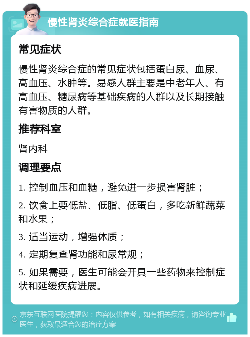 慢性肾炎综合症就医指南 常见症状 慢性肾炎综合症的常见症状包括蛋白尿、血尿、高血压、水肿等。易感人群主要是中老年人、有高血压、糖尿病等基础疾病的人群以及长期接触有害物质的人群。 推荐科室 肾内科 调理要点 1. 控制血压和血糖，避免进一步损害肾脏； 2. 饮食上要低盐、低脂、低蛋白，多吃新鲜蔬菜和水果； 3. 适当运动，增强体质； 4. 定期复查肾功能和尿常规； 5. 如果需要，医生可能会开具一些药物来控制症状和延缓疾病进展。