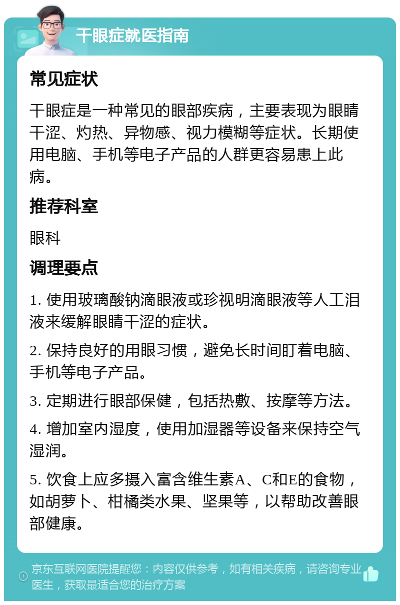 干眼症就医指南 常见症状 干眼症是一种常见的眼部疾病，主要表现为眼睛干涩、灼热、异物感、视力模糊等症状。长期使用电脑、手机等电子产品的人群更容易患上此病。 推荐科室 眼科 调理要点 1. 使用玻璃酸钠滴眼液或珍视明滴眼液等人工泪液来缓解眼睛干涩的症状。 2. 保持良好的用眼习惯，避免长时间盯着电脑、手机等电子产品。 3. 定期进行眼部保健，包括热敷、按摩等方法。 4. 增加室内湿度，使用加湿器等设备来保持空气湿润。 5. 饮食上应多摄入富含维生素A、C和E的食物，如胡萝卜、柑橘类水果、坚果等，以帮助改善眼部健康。