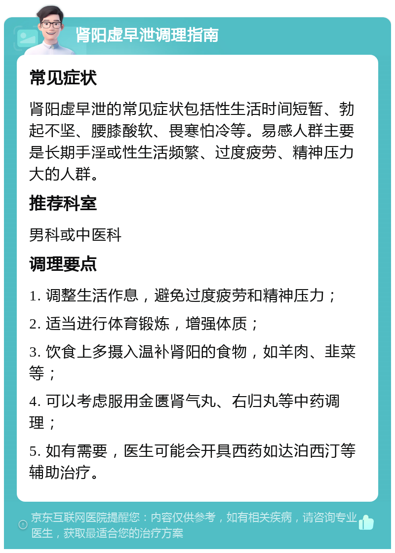 肾阳虚早泄调理指南 常见症状 肾阳虚早泄的常见症状包括性生活时间短暂、勃起不坚、腰膝酸软、畏寒怕冷等。易感人群主要是长期手淫或性生活频繁、过度疲劳、精神压力大的人群。 推荐科室 男科或中医科 调理要点 1. 调整生活作息，避免过度疲劳和精神压力； 2. 适当进行体育锻炼，增强体质； 3. 饮食上多摄入温补肾阳的食物，如羊肉、韭菜等； 4. 可以考虑服用金匮肾气丸、右归丸等中药调理； 5. 如有需要，医生可能会开具西药如达泊西汀等辅助治疗。