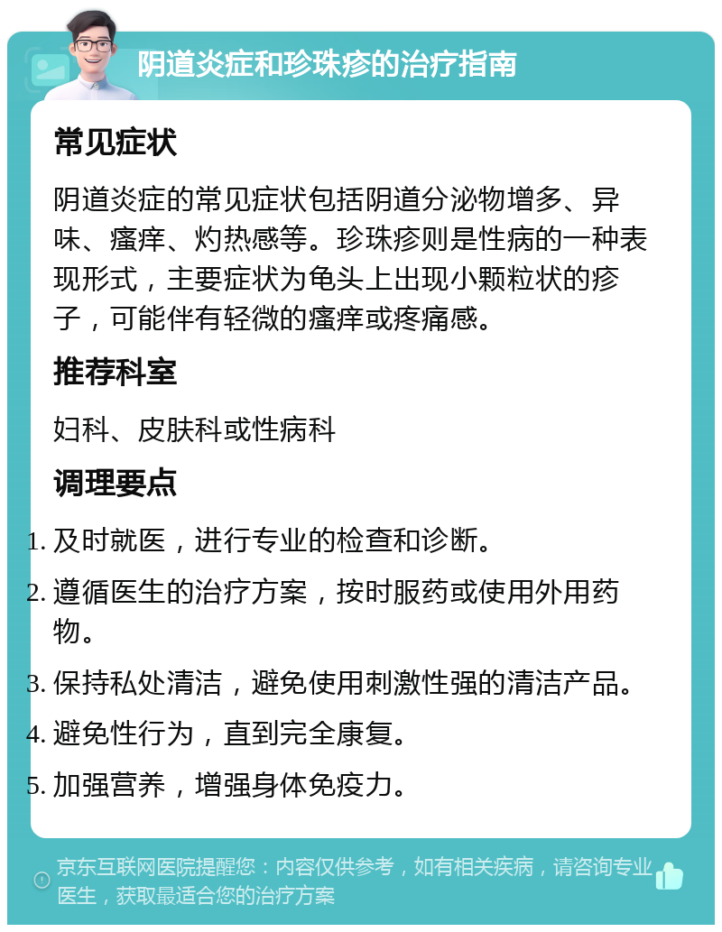 阴道炎症和珍珠疹的治疗指南 常见症状 阴道炎症的常见症状包括阴道分泌物增多、异味、瘙痒、灼热感等。珍珠疹则是性病的一种表现形式，主要症状为龟头上出现小颗粒状的疹子，可能伴有轻微的瘙痒或疼痛感。 推荐科室 妇科、皮肤科或性病科 调理要点 及时就医，进行专业的检查和诊断。 遵循医生的治疗方案，按时服药或使用外用药物。 保持私处清洁，避免使用刺激性强的清洁产品。 避免性行为，直到完全康复。 加强营养，增强身体免疫力。