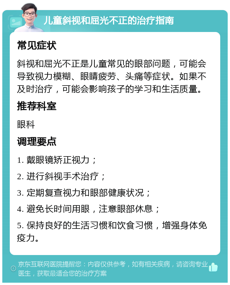 儿童斜视和屈光不正的治疗指南 常见症状 斜视和屈光不正是儿童常见的眼部问题，可能会导致视力模糊、眼睛疲劳、头痛等症状。如果不及时治疗，可能会影响孩子的学习和生活质量。 推荐科室 眼科 调理要点 1. 戴眼镜矫正视力； 2. 进行斜视手术治疗； 3. 定期复查视力和眼部健康状况； 4. 避免长时间用眼，注意眼部休息； 5. 保持良好的生活习惯和饮食习惯，增强身体免疫力。