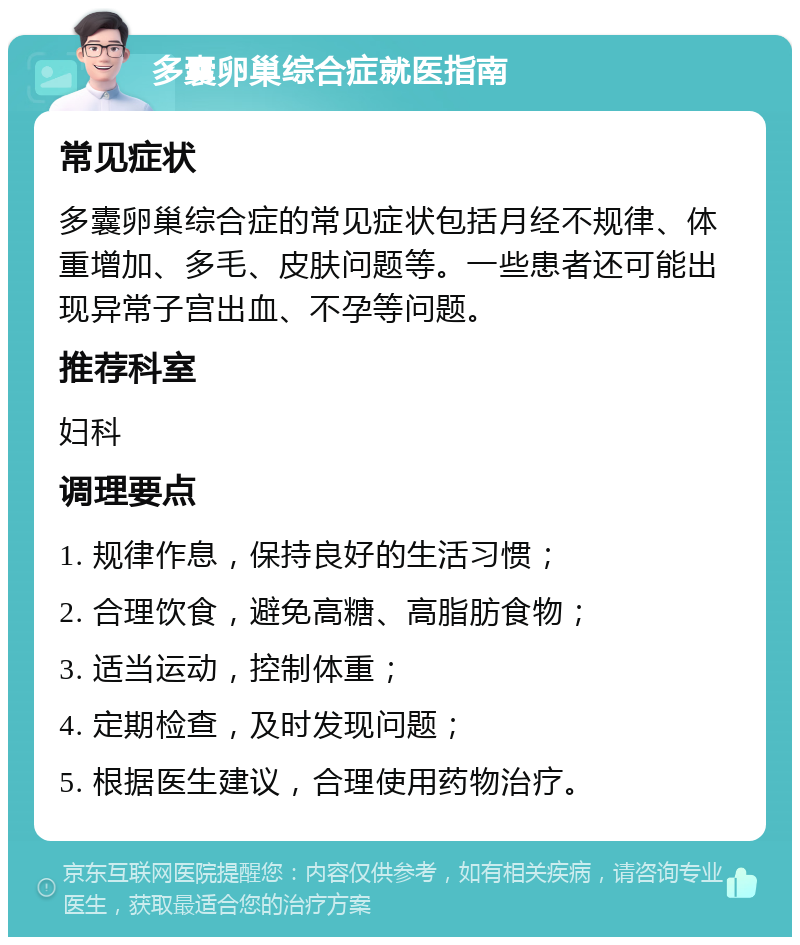 多囊卵巢综合症就医指南 常见症状 多囊卵巢综合症的常见症状包括月经不规律、体重增加、多毛、皮肤问题等。一些患者还可能出现异常子宫出血、不孕等问题。 推荐科室 妇科 调理要点 1. 规律作息，保持良好的生活习惯； 2. 合理饮食，避免高糖、高脂肪食物； 3. 适当运动，控制体重； 4. 定期检查，及时发现问题； 5. 根据医生建议，合理使用药物治疗。