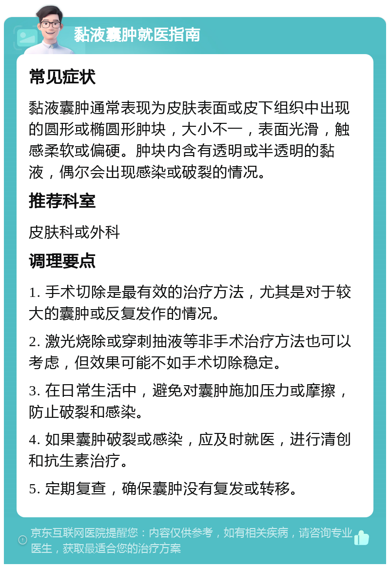 黏液囊肿就医指南 常见症状 黏液囊肿通常表现为皮肤表面或皮下组织中出现的圆形或椭圆形肿块，大小不一，表面光滑，触感柔软或偏硬。肿块内含有透明或半透明的黏液，偶尔会出现感染或破裂的情况。 推荐科室 皮肤科或外科 调理要点 1. 手术切除是最有效的治疗方法，尤其是对于较大的囊肿或反复发作的情况。 2. 激光烧除或穿刺抽液等非手术治疗方法也可以考虑，但效果可能不如手术切除稳定。 3. 在日常生活中，避免对囊肿施加压力或摩擦，防止破裂和感染。 4. 如果囊肿破裂或感染，应及时就医，进行清创和抗生素治疗。 5. 定期复查，确保囊肿没有复发或转移。