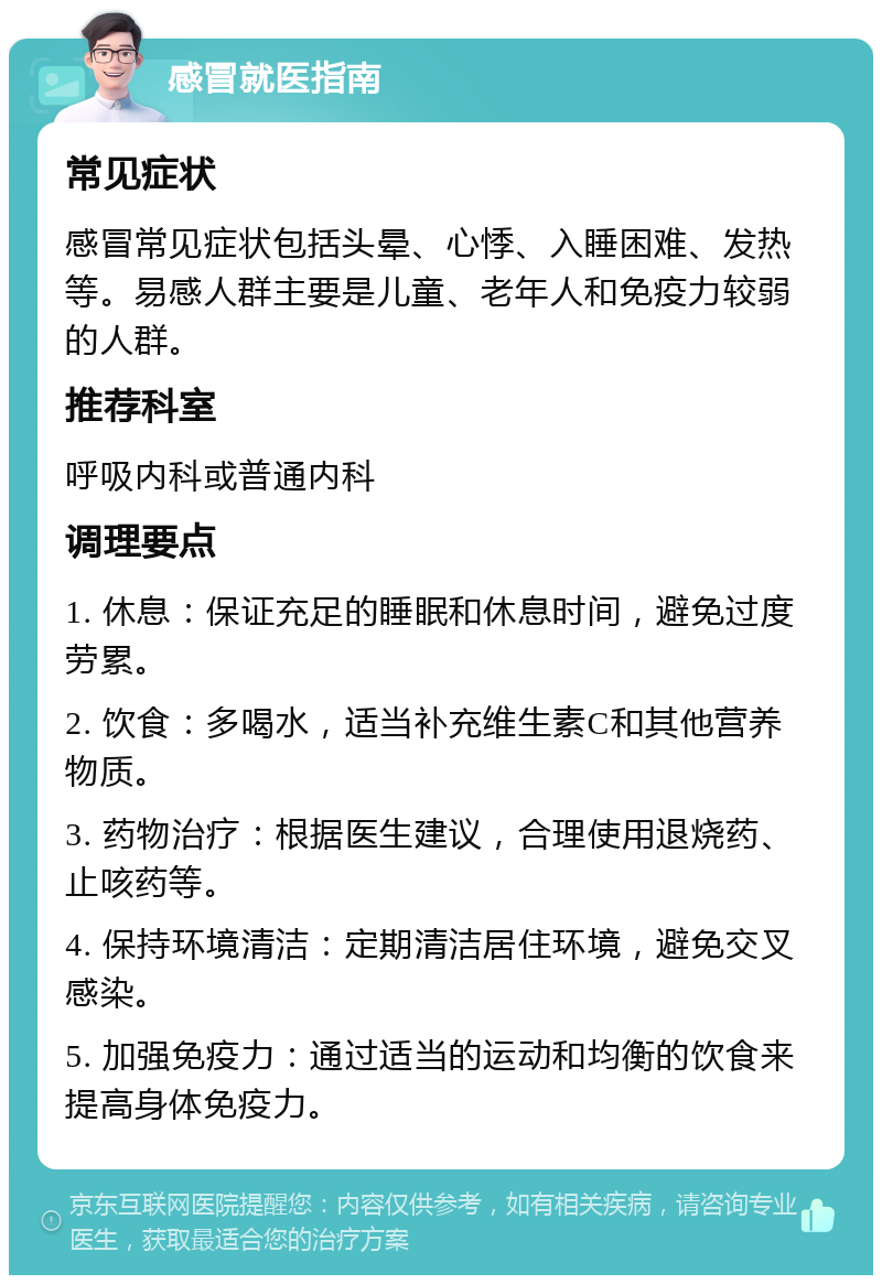 感冒就医指南 常见症状 感冒常见症状包括头晕、心悸、入睡困难、发热等。易感人群主要是儿童、老年人和免疫力较弱的人群。 推荐科室 呼吸内科或普通内科 调理要点 1. 休息：保证充足的睡眠和休息时间，避免过度劳累。 2. 饮食：多喝水，适当补充维生素C和其他营养物质。 3. 药物治疗：根据医生建议，合理使用退烧药、止咳药等。 4. 保持环境清洁：定期清洁居住环境，避免交叉感染。 5. 加强免疫力：通过适当的运动和均衡的饮食来提高身体免疫力。