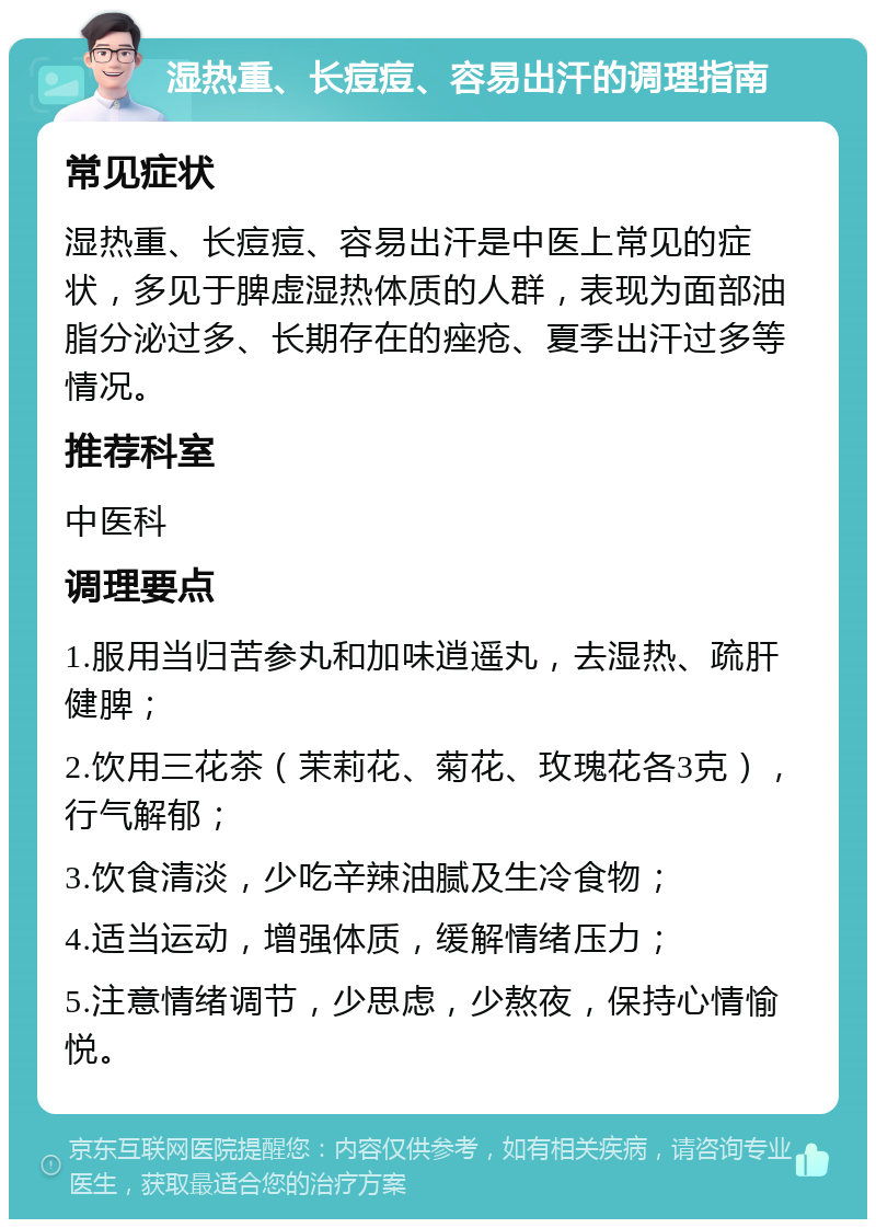 湿热重、长痘痘、容易出汗的调理指南 常见症状 湿热重、长痘痘、容易出汗是中医上常见的症状，多见于脾虚湿热体质的人群，表现为面部油脂分泌过多、长期存在的痤疮、夏季出汗过多等情况。 推荐科室 中医科 调理要点 1.服用当归苦参丸和加味逍遥丸，去湿热、疏肝健脾； 2.饮用三花茶（茉莉花、菊花、玫瑰花各3克），行气解郁； 3.饮食清淡，少吃辛辣油腻及生冷食物； 4.适当运动，增强体质，缓解情绪压力； 5.注意情绪调节，少思虑，少熬夜，保持心情愉悦。