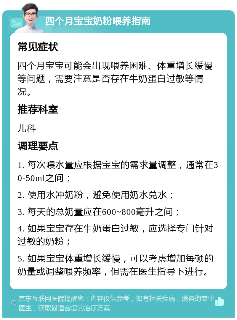 四个月宝宝奶粉喂养指南 常见症状 四个月宝宝可能会出现喂养困难、体重增长缓慢等问题，需要注意是否存在牛奶蛋白过敏等情况。 推荐科室 儿科 调理要点 1. 每次喂水量应根据宝宝的需求量调整，通常在30-50ml之间； 2. 使用水冲奶粉，避免使用奶水兑水； 3. 每天的总奶量应在600~800毫升之间； 4. 如果宝宝存在牛奶蛋白过敏，应选择专门针对过敏的奶粉； 5. 如果宝宝体重增长缓慢，可以考虑增加每顿的奶量或调整喂养频率，但需在医生指导下进行。