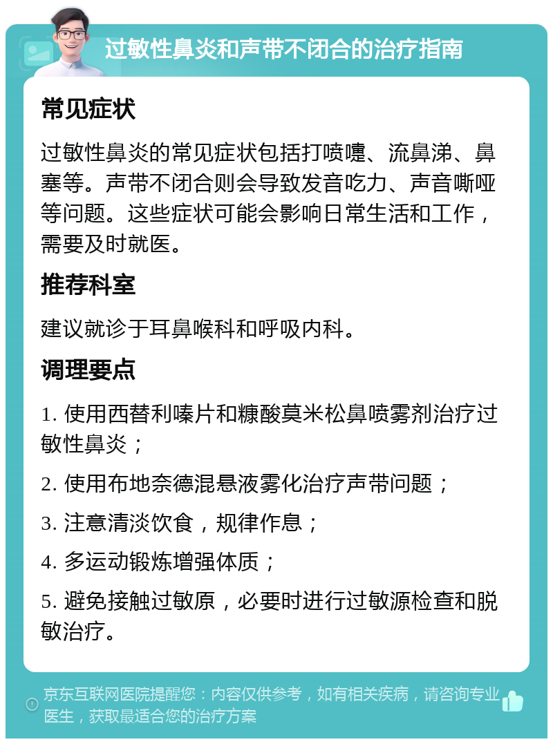 过敏性鼻炎和声带不闭合的治疗指南 常见症状 过敏性鼻炎的常见症状包括打喷嚏、流鼻涕、鼻塞等。声带不闭合则会导致发音吃力、声音嘶哑等问题。这些症状可能会影响日常生活和工作，需要及时就医。 推荐科室 建议就诊于耳鼻喉科和呼吸内科。 调理要点 1. 使用西替利嗪片和糠酸莫米松鼻喷雾剂治疗过敏性鼻炎； 2. 使用布地奈德混悬液雾化治疗声带问题； 3. 注意清淡饮食，规律作息； 4. 多运动锻炼增强体质； 5. 避免接触过敏原，必要时进行过敏源检查和脱敏治疗。