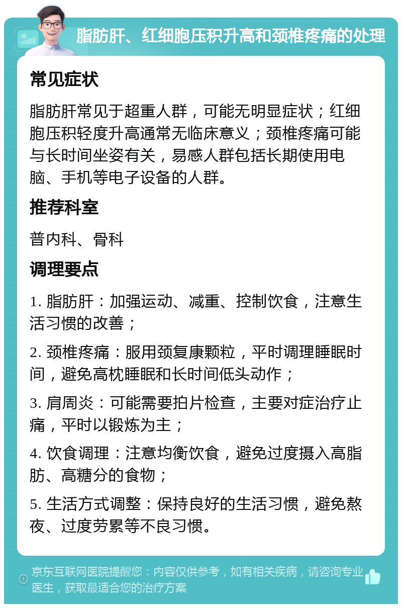 脂肪肝、红细胞压积升高和颈椎疼痛的处理 常见症状 脂肪肝常见于超重人群，可能无明显症状；红细胞压积轻度升高通常无临床意义；颈椎疼痛可能与长时间坐姿有关，易感人群包括长期使用电脑、手机等电子设备的人群。 推荐科室 普内科、骨科 调理要点 1. 脂肪肝：加强运动、减重、控制饮食，注意生活习惯的改善； 2. 颈椎疼痛：服用颈复康颗粒，平时调理睡眠时间，避免高枕睡眠和长时间低头动作； 3. 肩周炎：可能需要拍片检查，主要对症治疗止痛，平时以锻炼为主； 4. 饮食调理：注意均衡饮食，避免过度摄入高脂肪、高糖分的食物； 5. 生活方式调整：保持良好的生活习惯，避免熬夜、过度劳累等不良习惯。