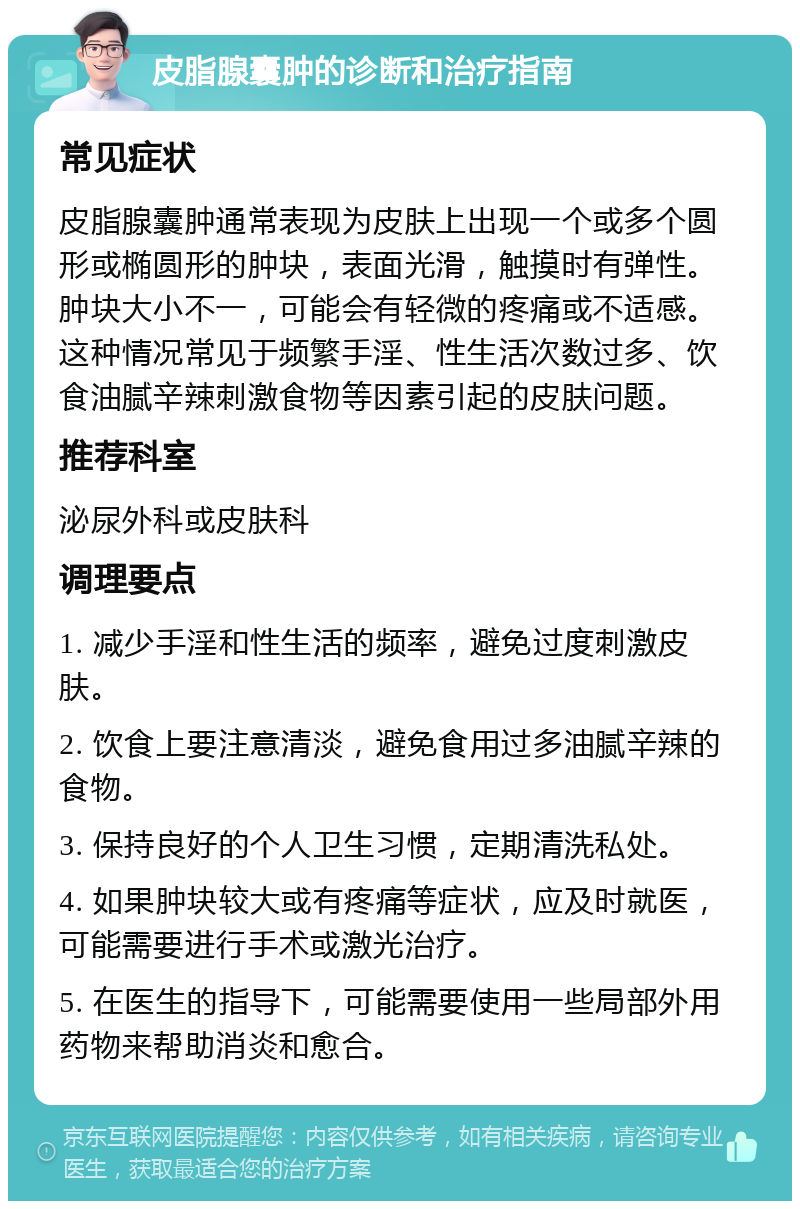 皮脂腺囊肿的诊断和治疗指南 常见症状 皮脂腺囊肿通常表现为皮肤上出现一个或多个圆形或椭圆形的肿块，表面光滑，触摸时有弹性。肿块大小不一，可能会有轻微的疼痛或不适感。这种情况常见于频繁手淫、性生活次数过多、饮食油腻辛辣刺激食物等因素引起的皮肤问题。 推荐科室 泌尿外科或皮肤科 调理要点 1. 减少手淫和性生活的频率，避免过度刺激皮肤。 2. 饮食上要注意清淡，避免食用过多油腻辛辣的食物。 3. 保持良好的个人卫生习惯，定期清洗私处。 4. 如果肿块较大或有疼痛等症状，应及时就医，可能需要进行手术或激光治疗。 5. 在医生的指导下，可能需要使用一些局部外用药物来帮助消炎和愈合。