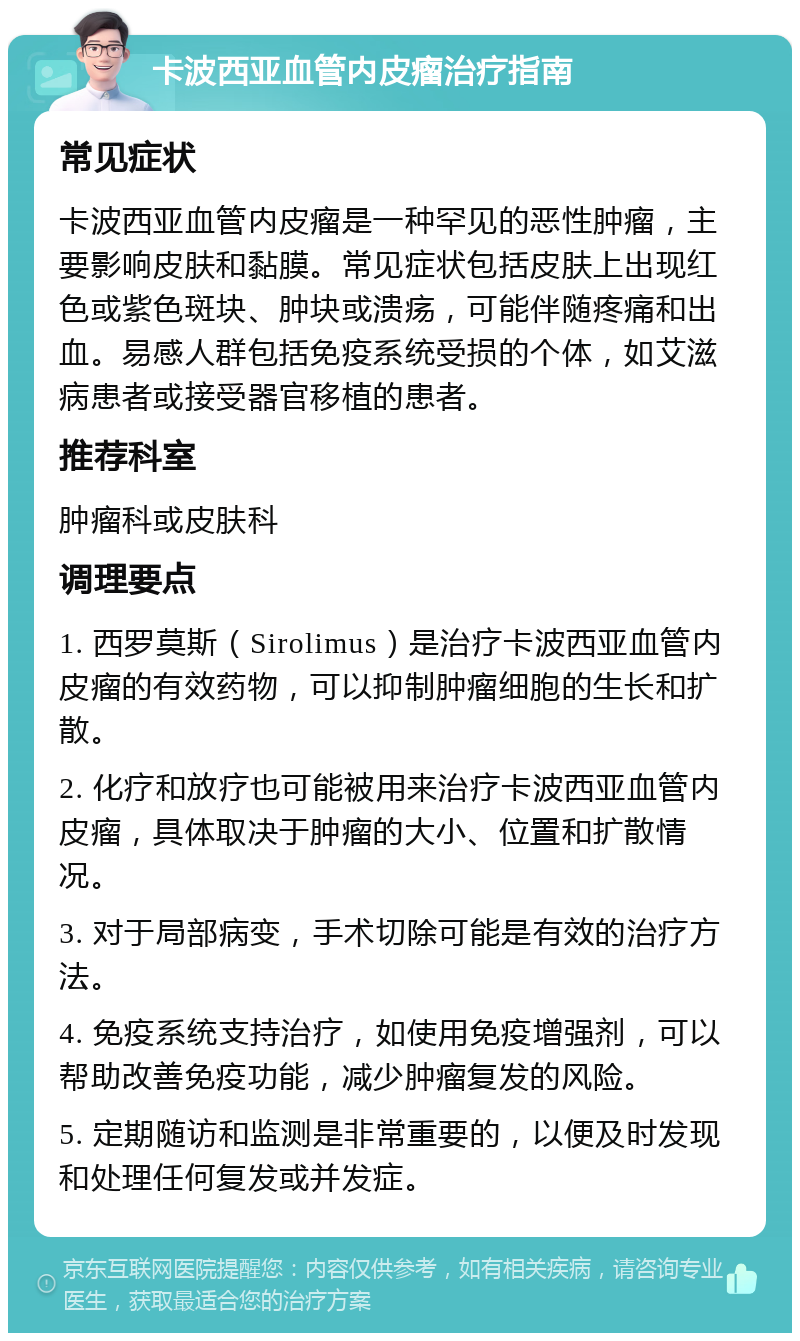 卡波西亚血管内皮瘤治疗指南 常见症状 卡波西亚血管内皮瘤是一种罕见的恶性肿瘤，主要影响皮肤和黏膜。常见症状包括皮肤上出现红色或紫色斑块、肿块或溃疡，可能伴随疼痛和出血。易感人群包括免疫系统受损的个体，如艾滋病患者或接受器官移植的患者。 推荐科室 肿瘤科或皮肤科 调理要点 1. 西罗莫斯（Sirolimus）是治疗卡波西亚血管内皮瘤的有效药物，可以抑制肿瘤细胞的生长和扩散。 2. 化疗和放疗也可能被用来治疗卡波西亚血管内皮瘤，具体取决于肿瘤的大小、位置和扩散情况。 3. 对于局部病变，手术切除可能是有效的治疗方法。 4. 免疫系统支持治疗，如使用免疫增强剂，可以帮助改善免疫功能，减少肿瘤复发的风险。 5. 定期随访和监测是非常重要的，以便及时发现和处理任何复发或并发症。