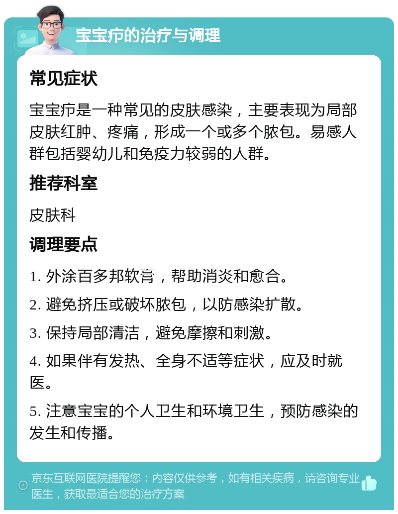 宝宝疖的治疗与调理 常见症状 宝宝疖是一种常见的皮肤感染，主要表现为局部皮肤红肿、疼痛，形成一个或多个脓包。易感人群包括婴幼儿和免疫力较弱的人群。 推荐科室 皮肤科 调理要点 1. 外涂百多邦软膏，帮助消炎和愈合。 2. 避免挤压或破坏脓包，以防感染扩散。 3. 保持局部清洁，避免摩擦和刺激。 4. 如果伴有发热、全身不适等症状，应及时就医。 5. 注意宝宝的个人卫生和环境卫生，预防感染的发生和传播。