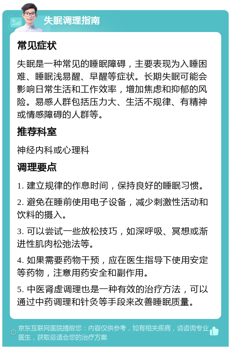 失眠调理指南 常见症状 失眠是一种常见的睡眠障碍，主要表现为入睡困难、睡眠浅易醒、早醒等症状。长期失眠可能会影响日常生活和工作效率，增加焦虑和抑郁的风险。易感人群包括压力大、生活不规律、有精神或情感障碍的人群等。 推荐科室 神经内科或心理科 调理要点 1. 建立规律的作息时间，保持良好的睡眠习惯。 2. 避免在睡前使用电子设备，减少刺激性活动和饮料的摄入。 3. 可以尝试一些放松技巧，如深呼吸、冥想或渐进性肌肉松弛法等。 4. 如果需要药物干预，应在医生指导下使用安定等药物，注意用药安全和副作用。 5. 中医肾虚调理也是一种有效的治疗方法，可以通过中药调理和针灸等手段来改善睡眠质量。