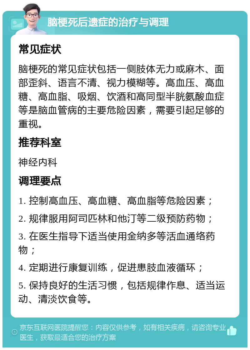 脑梗死后遗症的治疗与调理 常见症状 脑梗死的常见症状包括一侧肢体无力或麻木、面部歪斜、语言不清、视力模糊等。高血压、高血糖、高血脂、吸烟、饮酒和高同型半胱氨酸血症等是脑血管病的主要危险因素，需要引起足够的重视。 推荐科室 神经内科 调理要点 1. 控制高血压、高血糖、高血脂等危险因素； 2. 规律服用阿司匹林和他汀等二级预防药物； 3. 在医生指导下适当使用金纳多等活血通络药物； 4. 定期进行康复训练，促进患肢血液循环； 5. 保持良好的生活习惯，包括规律作息、适当运动、清淡饮食等。