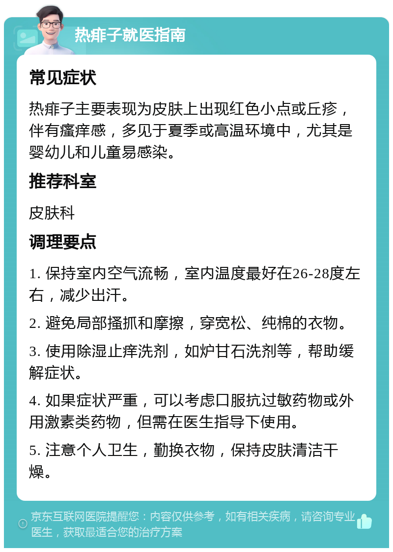 热痱子就医指南 常见症状 热痱子主要表现为皮肤上出现红色小点或丘疹，伴有瘙痒感，多见于夏季或高温环境中，尤其是婴幼儿和儿童易感染。 推荐科室 皮肤科 调理要点 1. 保持室内空气流畅，室内温度最好在26-28度左右，减少出汗。 2. 避免局部搔抓和摩擦，穿宽松、纯棉的衣物。 3. 使用除湿止痒洗剂，如炉甘石洗剂等，帮助缓解症状。 4. 如果症状严重，可以考虑口服抗过敏药物或外用激素类药物，但需在医生指导下使用。 5. 注意个人卫生，勤换衣物，保持皮肤清洁干燥。