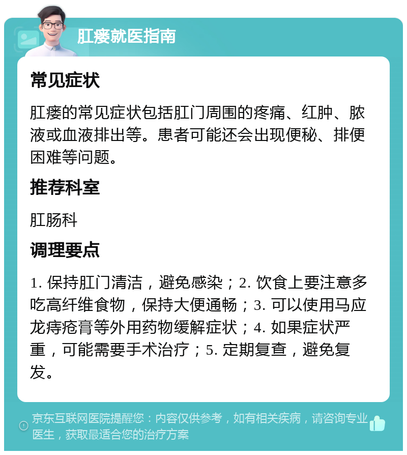 肛瘘就医指南 常见症状 肛瘘的常见症状包括肛门周围的疼痛、红肿、脓液或血液排出等。患者可能还会出现便秘、排便困难等问题。 推荐科室 肛肠科 调理要点 1. 保持肛门清洁，避免感染；2. 饮食上要注意多吃高纤维食物，保持大便通畅；3. 可以使用马应龙痔疮膏等外用药物缓解症状；4. 如果症状严重，可能需要手术治疗；5. 定期复查，避免复发。