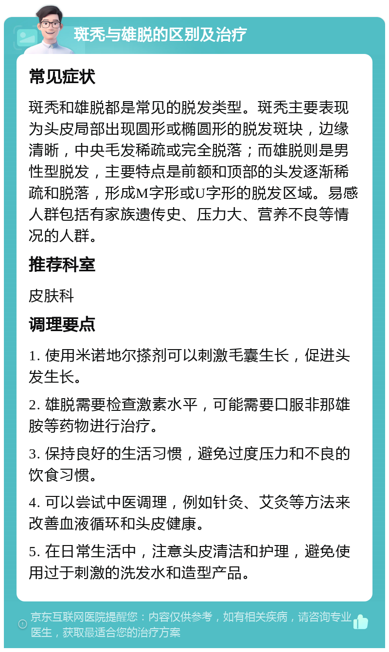 斑秃与雄脱的区别及治疗 常见症状 斑秃和雄脱都是常见的脱发类型。斑秃主要表现为头皮局部出现圆形或椭圆形的脱发斑块，边缘清晰，中央毛发稀疏或完全脱落；而雄脱则是男性型脱发，主要特点是前额和顶部的头发逐渐稀疏和脱落，形成M字形或U字形的脱发区域。易感人群包括有家族遗传史、压力大、营养不良等情况的人群。 推荐科室 皮肤科 调理要点 1. 使用米诺地尔搽剂可以刺激毛囊生长，促进头发生长。 2. 雄脱需要检查激素水平，可能需要口服非那雄胺等药物进行治疗。 3. 保持良好的生活习惯，避免过度压力和不良的饮食习惯。 4. 可以尝试中医调理，例如针灸、艾灸等方法来改善血液循环和头皮健康。 5. 在日常生活中，注意头皮清洁和护理，避免使用过于刺激的洗发水和造型产品。