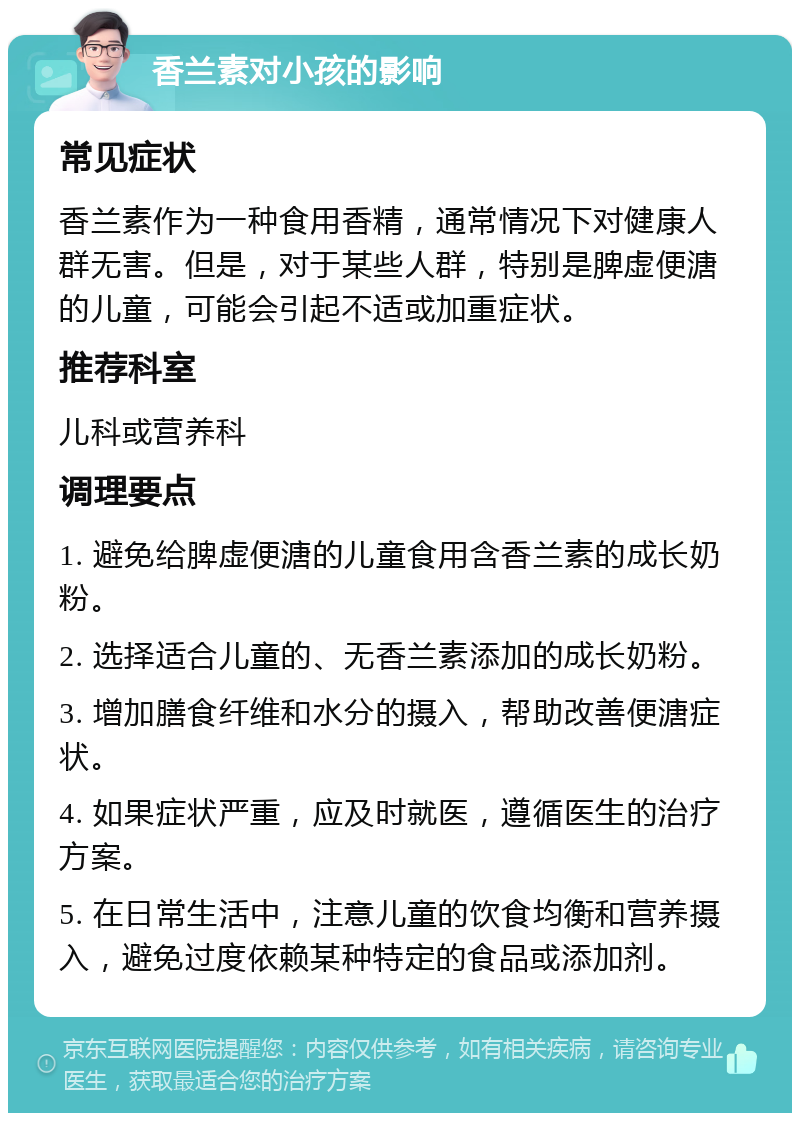 香兰素对小孩的影响 常见症状 香兰素作为一种食用香精，通常情况下对健康人群无害。但是，对于某些人群，特别是脾虚便溏的儿童，可能会引起不适或加重症状。 推荐科室 儿科或营养科 调理要点 1. 避免给脾虚便溏的儿童食用含香兰素的成长奶粉。 2. 选择适合儿童的、无香兰素添加的成长奶粉。 3. 增加膳食纤维和水分的摄入，帮助改善便溏症状。 4. 如果症状严重，应及时就医，遵循医生的治疗方案。 5. 在日常生活中，注意儿童的饮食均衡和营养摄入，避免过度依赖某种特定的食品或添加剂。