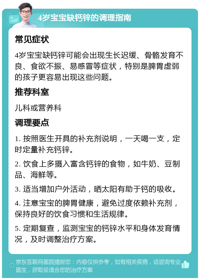 4岁宝宝缺钙锌的调理指南 常见症状 4岁宝宝缺钙锌可能会出现生长迟缓、骨骼发育不良、食欲不振、易感冒等症状，特别是脾胃虚弱的孩子更容易出现这些问题。 推荐科室 儿科或营养科 调理要点 1. 按照医生开具的补充剂说明，一天喝一支，定时定量补充钙锌。 2. 饮食上多摄入富含钙锌的食物，如牛奶、豆制品、海鲜等。 3. 适当增加户外活动，晒太阳有助于钙的吸收。 4. 注意宝宝的脾胃健康，避免过度依赖补充剂，保持良好的饮食习惯和生活规律。 5. 定期复查，监测宝宝的钙锌水平和身体发育情况，及时调整治疗方案。