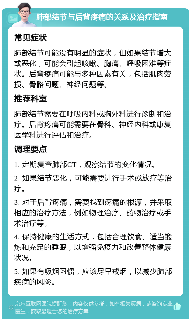 肺部结节与后背疼痛的关系及治疗指南 常见症状 肺部结节可能没有明显的症状，但如果结节增大或恶化，可能会引起咳嗽、胸痛、呼吸困难等症状。后背疼痛可能与多种因素有关，包括肌肉劳损、骨骼问题、神经问题等。 推荐科室 肺部结节需要在呼吸内科或胸外科进行诊断和治疗。后背疼痛可能需要在骨科、神经内科或康复医学科进行评估和治疗。 调理要点 1. 定期复查肺部CT，观察结节的变化情况。 2. 如果结节恶化，可能需要进行手术或放疗等治疗。 3. 对于后背疼痛，需要找到疼痛的根源，并采取相应的治疗方法，例如物理治疗、药物治疗或手术治疗等。 4. 保持健康的生活方式，包括合理饮食、适当锻炼和充足的睡眠，以增强免疫力和改善整体健康状况。 5. 如果有吸烟习惯，应该尽早戒烟，以减少肺部疾病的风险。