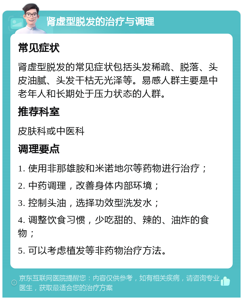 肾虚型脱发的治疗与调理 常见症状 肾虚型脱发的常见症状包括头发稀疏、脱落、头皮油腻、头发干枯无光泽等。易感人群主要是中老年人和长期处于压力状态的人群。 推荐科室 皮肤科或中医科 调理要点 1. 使用非那雄胺和米诺地尔等药物进行治疗； 2. 中药调理，改善身体内部环境； 3. 控制头油，选择功效型洗发水； 4. 调整饮食习惯，少吃甜的、辣的、油炸的食物； 5. 可以考虑植发等非药物治疗方法。