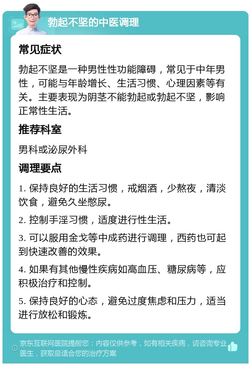 勃起不坚的中医调理 常见症状 勃起不坚是一种男性性功能障碍，常见于中年男性，可能与年龄增长、生活习惯、心理因素等有关。主要表现为阴茎不能勃起或勃起不坚，影响正常性生活。 推荐科室 男科或泌尿外科 调理要点 1. 保持良好的生活习惯，戒烟酒，少熬夜，清淡饮食，避免久坐憋尿。 2. 控制手淫习惯，适度进行性生活。 3. 可以服用金戈等中成药进行调理，西药也可起到快速改善的效果。 4. 如果有其他慢性疾病如高血压、糖尿病等，应积极治疗和控制。 5. 保持良好的心态，避免过度焦虑和压力，适当进行放松和锻炼。